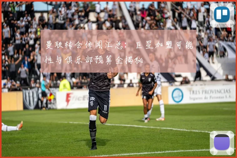 曼联转会传闻汇总：巨星加盟可能性与俱乐部预算全揭秘