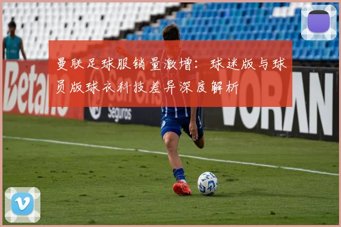 曼联足球服销量激增：球迷版与球员版球衣科技差异深度解析