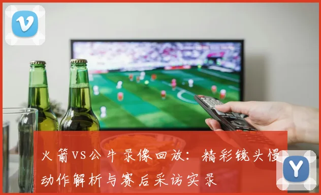 火箭vs公牛录像回放：精彩镜头慢动作解析与赛后采访实录