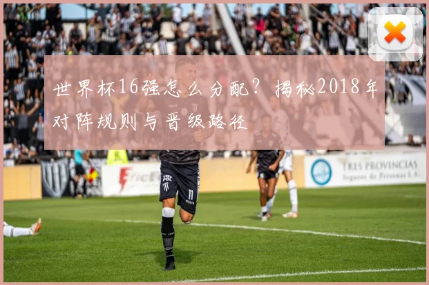 世界杯16强怎么分配？揭秘2018年对阵规则与晋级路径