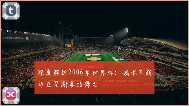 深度解析2006年世界杯：战术革新与巨星谢幕的舞台