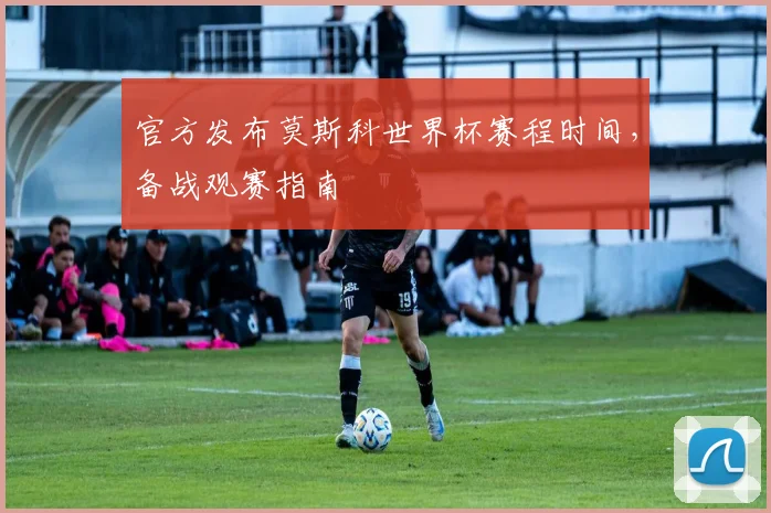 官方发布莫斯科世界杯赛程时间，备战观赛指南