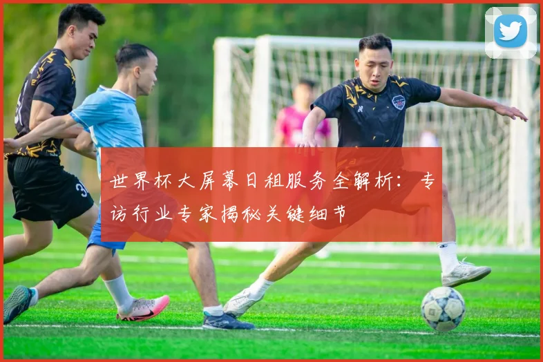 世界杯大屏幕日租服务全解析：专访行业专家揭秘关键细节