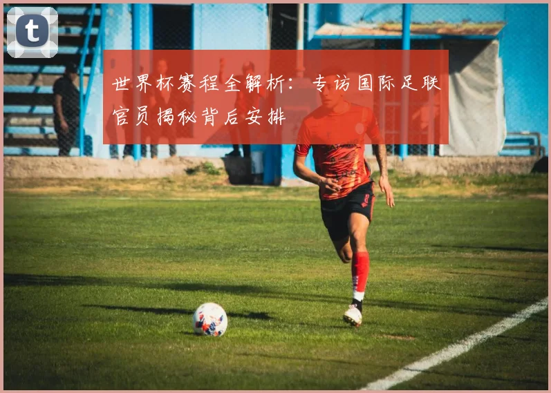 世界杯赛程全解析：专访国际足联官员揭秘背后安排