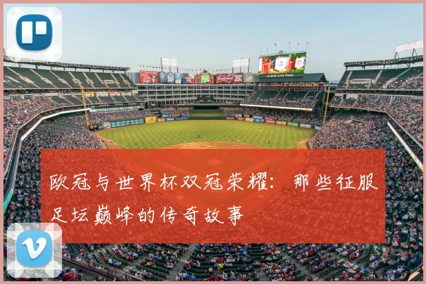 欧冠与世界杯双冠荣耀:那些征服足坛巅峰的传奇故事