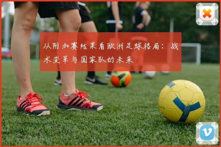 从附加赛结果看欧洲足球格局:战术变革与国家队的未来