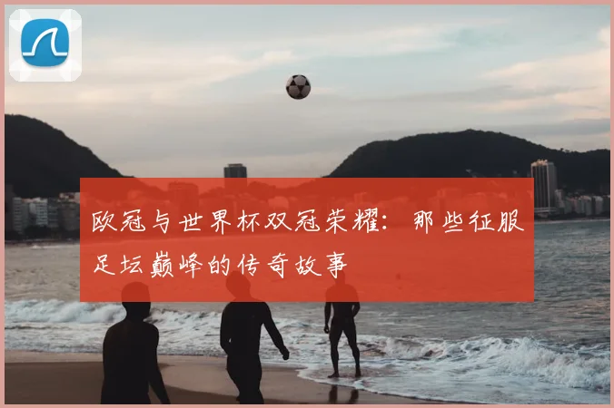 欧冠与世界杯双冠荣耀:那些征服足坛巅峰的传奇故事
