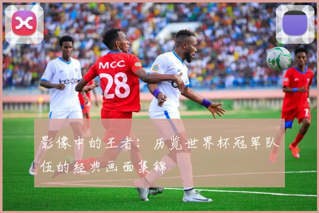 影像中的王者:历览世界杯冠军队伍的经典画面集锦