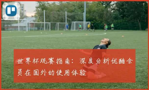 世界杯观赛指南：深度分析优酷会员在国外的使用体验