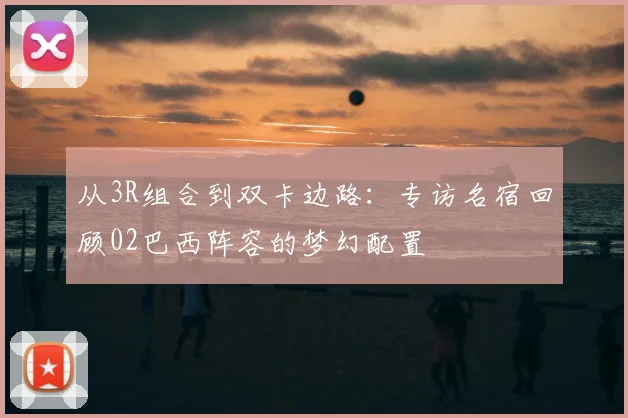 从3R组合到双卡边路：专访名宿回顾02巴西阵容的梦幻配置