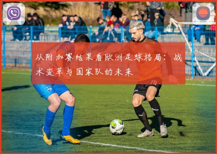 从附加赛结果看欧洲足球格局：战术变革与国家队的未来
