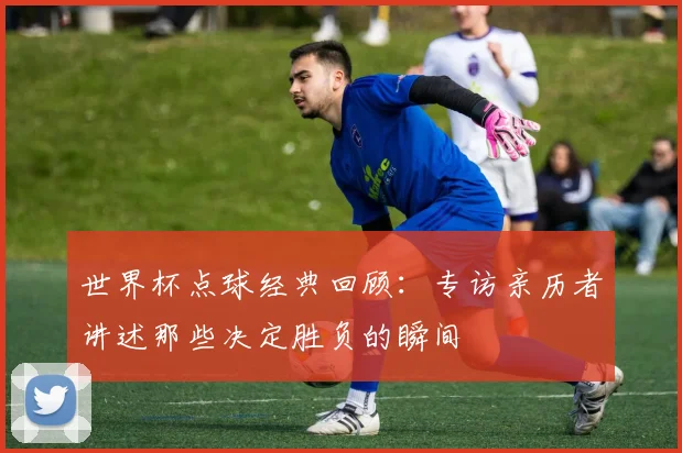 世界杯点球经典回顾：专访亲历者讲述那些决定胜负的瞬间