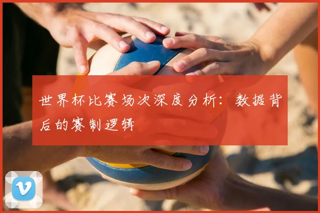 世界杯比赛场次深度分析:数据背后的赛制逻辑