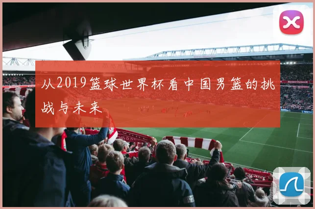 从2019篮球世界杯看中国男篮的挑战与未来
