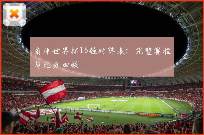 南非世界杯16强对阵表：完整赛程与比分回顾