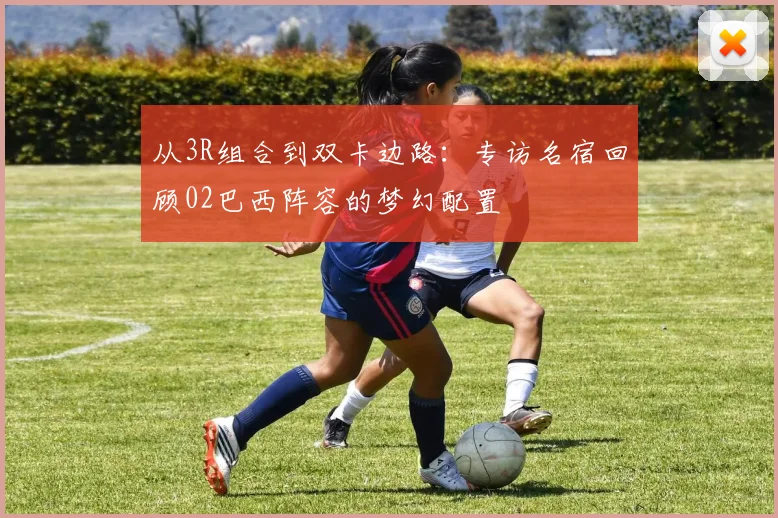 从3R组合到双卡边路：专访名宿回顾02巴西阵容的梦幻配置